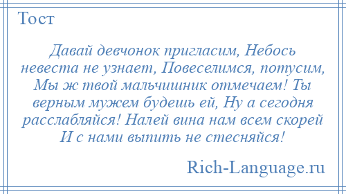 
    Давай девчонок пригласим, Небось невеста не узнает, Повеселимся, потусим, Мы ж твой мальчишник отмечаем! Ты верным мужем будешь ей, Ну а сегодня расслабляйся! Налей вина нам всем скорей И с нами выпить не стесняйся!