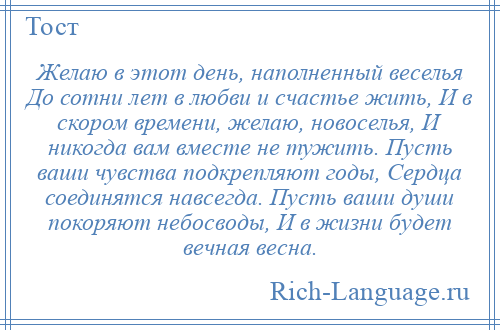
    Желаю в этот день, наполненный веселья До сотни лет в любви и счастье жить, И в скором времени, желаю, новоселья, И никогда вам вместе не тужить. Пусть ваши чувства подкрепляют годы, Сердца соединятся навсегда. Пусть ваши души покоряют небосводы, И в жизни будет вечная весна.