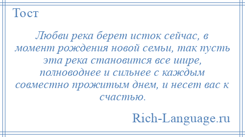 
    Любви река берет исток сейчас, в момент рождения новой семьи, так пусть эта река становится все шире, полноводнее и сильнее с каждым совместно прожитым днем, и несет вас к счастью.