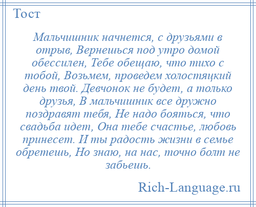 
    Мальчишник начнется, с друзьями в отрыв, Вернешься под утро домой обессилен, Тебе обещаю, что тихо с тобой, Возьмем, проведем холостяцкий день твой. Девчонок не будет, а только друзья, В мальчишник все дружно поздравят тебя, Не надо бояться, что свадьба идет, Она тебе счастье, любовь принесет. И ты радость жизни в семье обретешь, Но знаю, на нас, точно болт не забьешь.