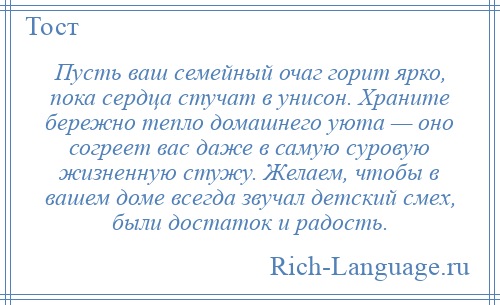 
    Пусть ваш семейный очаг горит ярко, пока сердца стучат в унисон. Храните бережно тепло домашнего уюта — оно согреет вас даже в самую суровую жизненную стужу. Желаем, чтобы в вашем доме всегда звучал детский смех, были достаток и радость.