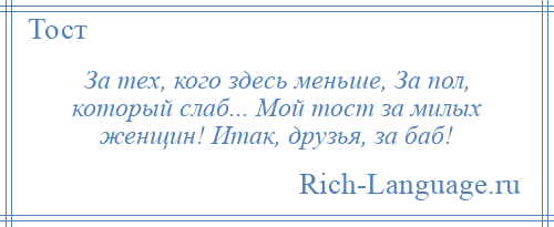 
    За тех, кого здесь меньше, За пол, который слаб... Мой тост за милых женщин! Итак, друзья, за баб!