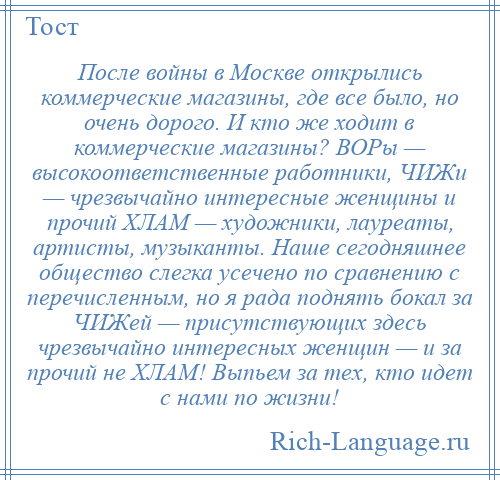 
    После войны в Москве открылись коммерческие магазины, где все было, но очень дорого. И кто же ходит в коммерческие магазины? ВОРы — высокоответственные работники, ЧИЖи — чрезвычайно интересные женщины и прочий ХЛАМ — художники, лауреаты, артисты, музыканты. Наше сегодняшнее общество слегка усечено по сравнению с перечисленным, но я рада поднять бокал за ЧИЖей — присутствующих здесь чрезвычайно интересных женщин — и за прочий не ХЛАМ! Выпьем за тех, кто идет с нами по жизни!