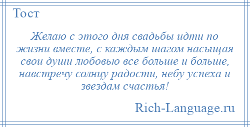 
    Желаю с этого дня свадьбы идти по жизни вместе, с каждым шагом насыщая свои души любовью все больше и больше, навстречу солнцу радости, небу успеха и звездам счастья!