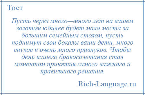 
    Пусть через много—много лет на вашем золотом юбилее будет мало места за большим семейным столом, пусть поднимут свои бокалы ваши дети, много внуков и очень много правнуков. Чтобы день вашего бракосочетания стал моментом принятия самого важного и правильного решения.
