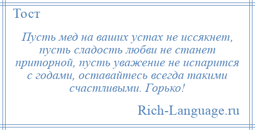 
    Пусть мед на ваших устах не иссякнет, пусть сладость любви не станет приторной, пусть уважение не испарится с годами, оставайтесь всегда такими счастливыми. Горько!