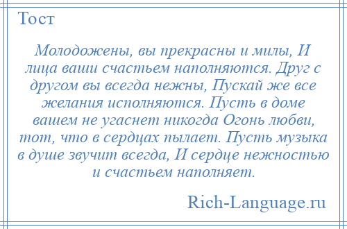 
    Молодожены, вы прекрасны и милы, И лица ваши счастьем наполняются. Друг с другом вы всегда нежны, Пускай же все желания исполняются. Пусть в доме вашем не угаснет никогда Огонь любви, тот, что в сердцах пылает. Пусть музыка в душе звучит всегда, И сердце нежностью и счастьем наполняет.