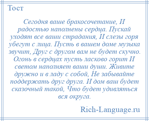 
    Сегодня ваше бракосочетание, И радостью наполнены сердца. Пускай уходят все ваши страдания, И слезы горя убегут с лица. Пусть в вашем доме музыка звучит, Друг с другом вам не будет скучно. Огонь в сердцах пусть ласково горит И светом наполняет ваши души. Живите дружно и в ладу с собой, Не забывайте поддержать друг друга. И дом ваш будет сказочный такой, Что будет удивляться вся округа.