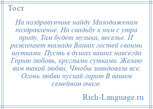 
    На поздравунчике найду Молодоженам поздравление. На свадьбу к ним с утра приду, Там будет музыка, веселье. И развлекает тамада Ваших гостей своими шутками. Пусть в душах ваших навсегда Горит любовь, круглыми сутками. Желаю вам такой любви, Чтобы завидовали все. Огонь любви пускай горит В вашем семейном очаге.