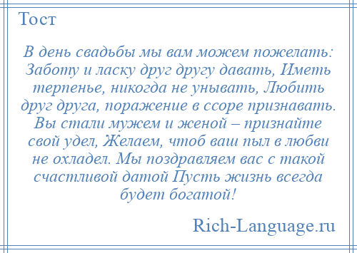 
    В день свадьбы мы вам можем пожелать: Заботу и ласку друг другу давать, Иметь терпенье, никогда не унывать, Любить друг друга, поражение в ссоре признавать. Вы стали мужем и женой – признайте свой удел, Желаем, чтоб ваш пыл в любви не охладел. Мы поздравляем вас с такой счастливой датой Пусть жизнь всегда будет богатой!