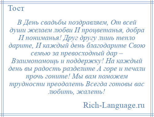 
    В День свадьбы поздравляем, От всей души желаем любви И процветанья, добра И пониманья! Друг другу лишь тепло дарите, И каждый день благодарите Свою семью за превосходный дар – Взаимопомощь и поддержку! На каждый день вы радость разделите А горе и печали прочь гоните! Мы вам поможем трудности преодолеть Всегда готовы вас любить, жалеть!