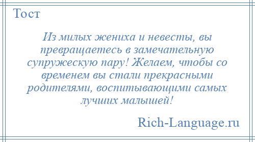 
    Из милых жениха и невесты, вы превращаетесь в замечательную супружескую пару! Желаем, чтобы со временем вы стали прекрасными родителями, воспитывающими самых лучших малышей!