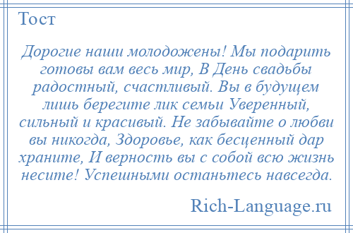 
    Дорогие наши молодожены! Мы подарить готовы вам весь мир, В День свадьбы радостный, счастливый. Вы в будущем лишь берегите лик семьи Уверенный, сильный и красивый. Не забывайте о любви вы никогда, Здоровье, как бесценный дар храните, И верность вы с собой всю жизнь несите! Успешными останьтесь навсегда.