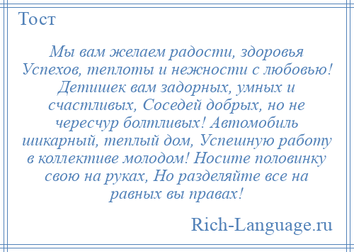 
    Мы вам желаем радости, здоровья Успехов, теплоты и нежности с любовью! Детишек вам задорных, умных и счастливых, Соседей добрых, но не чересчур болтливых! Автомобиль шикарный, теплый дом, Успешную работу в коллективе молодом! Носите половинку свою на руках, Но разделяйте все на равных вы правах!