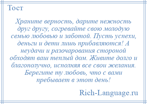 
    Храните верность, дарите нежность друг другу, согревайте свою молодую семью любовью и заботой. Пусть успехи, деньги и дети лишь прибавляются! А неудачи и разочарования стороной обходят ваш теплый дом. Живите долго и благополучно, исполняя все свои желания. Берегите ту любовь, что с вами пребывает в этот день!