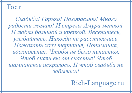 
    Свадьба! Горько! Поздравляю! Много радости желаю! И стрелы Амура меткой, И любви большой и крепкой. Веселитесь, улыбайтесь, Никогда не расставались, Пожелать хочу терпенья, Понимания, вдохновения. Чтобы не было ненастья, Чтоб сияли вы от счастья! Чтоб шампанское искрилось, И чтоб свадьба не забылась!