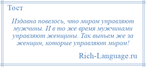 
    Издавна повелось, что миром управляют мужчины. И в то же время мужчинами управляют женщины. Так выпьем же за женщин, которые управляют миром!