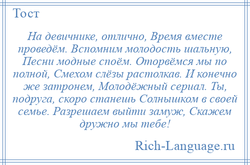 
    На девичнике, отлично, Время вместе проведём. Вспомним молодость шальную, Песни модные споём. Оторвёмся мы по полной, Смехом слёзы растолкав. И конечно же затронем, Молодёжный сериал. Ты, подруга, скоро станешь Солнышком в своей семье. Разрешаем выйти замуж, Скажем дружно мы тебе!