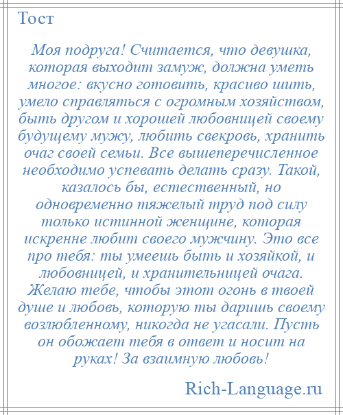 
    Моя подруга! Считается, что девушка, которая выходит замуж, должна уметь многое: вкусно готовить, красиво шить, умело справляться с огромным хозяйством, быть другом и хорошей любовницей своему будущему мужу, любить свекровь, хранить очаг своей семьи. Все вышеперечисленное необходимо успевать делать сразу. Такой, казалось бы, естественный, но одновременно тяжелый труд под силу только истинной женщине, которая искренне любит своего мужчину. Это все про тебя: ты умеешь быть и хозяйкой, и любовницей, и хранительницей очага. Желаю тебе, чтобы этот огонь в твоей душе и любовь, которую ты даришь своему возлюбленному, никогда не угасали. Пусть он обожает тебя в ответ и носит на руках! За взаимную любовь!