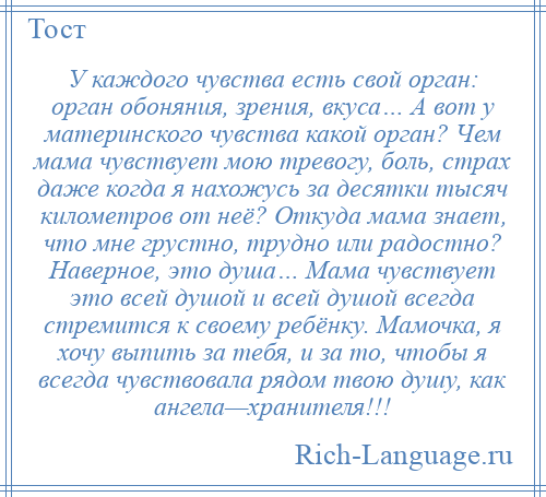 
    У каждого чувства есть свой орган: орган обоняния, зрения, вкуса… А вот у материнского чувства какой орган? Чем мама чувствует мою тревогу, боль, страх даже когда я нахожусь за десятки тысяч километров от неё? Откуда мама знает, что мне грустно, трудно или радостно? Наверное, это душа… Мама чувствует это всей душой и всей душой всегда стремится к своему ребёнку. Мамочка, я хочу выпить за тебя, и за то, чтобы я всегда чувствовала рядом твою душу, как ангела—хранителя!!!