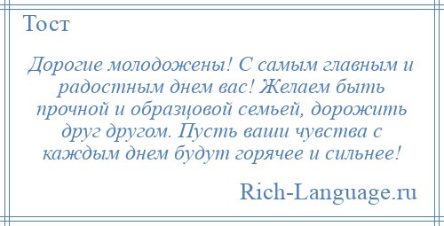 
    Дорогие молодожены! С самым главным и радостным днем вас! Желаем быть прочной и образцовой семьей, дорожить друг другом. Пусть ваши чувства с каждым днем будут горячее и сильнее!