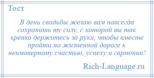 
    В день свадьбы желаю вам навсегда сохранить ту силу, с которой вы так крепко держитесь за руки, чтобы вместе пройти по жизненной дороге к неимоверному счастью, успеху и гармонии!