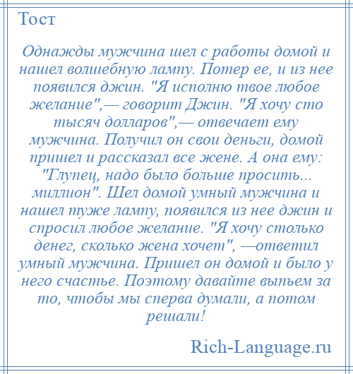 
    Однажды мужчина шел с работы домой и нашел волшебную лампу. Потер ее, и из нее появился джин. Я исполню твое любое желание ,— говорит Джин. Я хочу сто тысяч долларов ,— отвечает ему мужчина. Получил он свои деньги, домой пришел и рассказал все жене. А она ему: Глупец, надо было больше просить... миллион . Шел домой умный мужчина и нашел туже лампу, появился из нее джин и спросил любое желание. Я хочу столько денег, сколько жена хочет , —ответил умный мужчина. Пришел он домой и было у него счастье. Поэтому давайте выпьем за то, чтобы мы сперва думали, а потом решали!