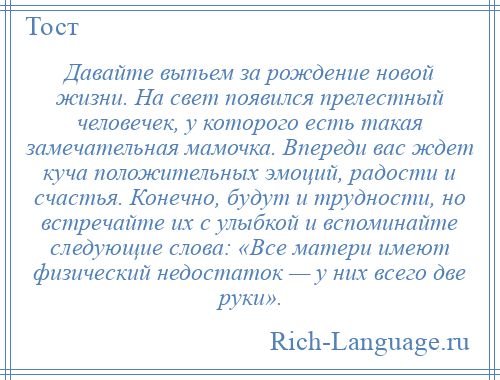 
    Давайте выпьем за рождение новой жизни. На свет появился прелестный человечек, у которого есть такая замечательная мамочка. Впереди вас ждет куча положительных эмоций, радости и счастья. Конечно, будут и трудности, но встречайте их с улыбкой и вспоминайте следующие слова: «Все матери имеют физический недостаток — у них всего две руки».