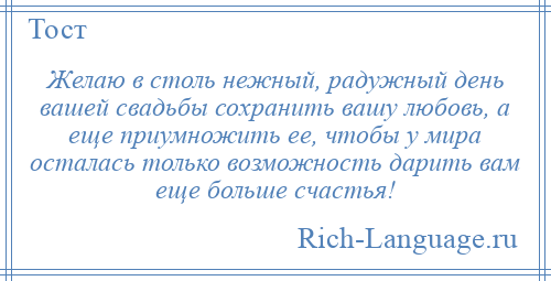 
    Желаю в столь нежный, радужный день вашей свадьбы сохранить вашу любовь, а еще приумножить ее, чтобы у мира осталась только возможность дарить вам еще больше счастья!