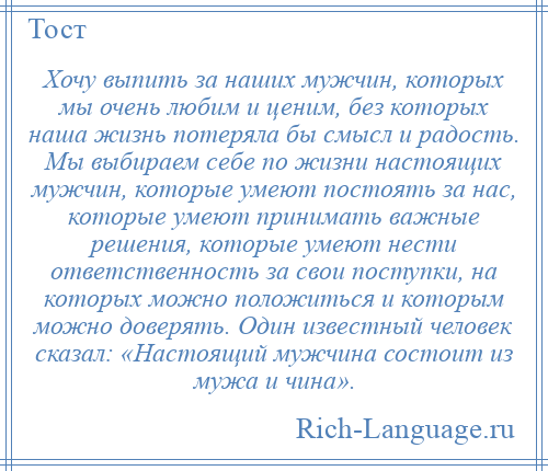 
    Хочу выпить за наших мужчин, которых мы очень любим и ценим, без которых наша жизнь потеряла бы смысл и радость. Мы выбираем себе по жизни настоящих мужчин, которые умеют постоять за нас, которые умеют принимать важные решения, которые умеют нести ответственность за свои поступки, на которых можно положиться и которым можно доверять. Один известный человек сказал: «Настоящий мужчина состоит из мужа и чина».