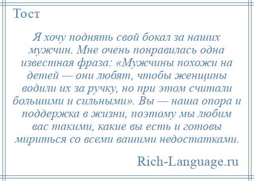 
    Я хочу поднять свой бокал за наших мужчин. Мне очень понравилась одна известная фраза: «Мужчины похожи на детей — они любят, чтобы женщины водили их за ручку, но при этом считали большими и сильными». Вы — наша опора и поддержка в жизни, поэтому мы любим вас такими, какие вы есть и готовы мириться со всеми вашими недостатками.
