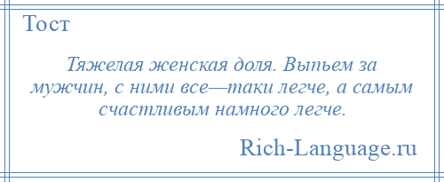 
    Тяжелая женская доля. Выпьем за мужчин, с ними все—таки легче, а самым счастливым намного легче.