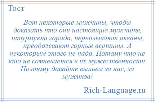 
    Вот некоторые мужчины, чтобы доказать что они настоящие мужчины, штурмуют города, переплывают океаны, преодолевают горные вершины. А некоторым этого не надо. Потому что не кто не сомневается в их мужественности. Поэтому давайте выпьем за нас, за мужиков!
