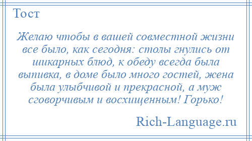 
    Желаю чтобы в вашей совместной жизни все было, как сегодня: столы гнулись от шикарных блюд, к обеду всегда была выпивка, в доме было много гостей, жена была улыбчивой и прекрасной, а муж сговорчивым и восхищенным! Горько!