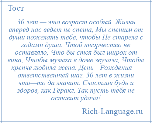 
    30 лет — это возраст особый. Жизнь вперед нас ведет не спеша, Мы спешим от души пожелать тебе, чтобы Не старела с годами душа. Чтоб творчество не оставляло, Что бы стол был широк от вина, Чтобы музыка в доме звучала, Чтобы крепче любила жена. День—Рождения — ответственный шаг, 30 лет в жизни что—то да значит. Счастлив будь и здоров, как Геракл. Так пусть тебя не оставит удача!