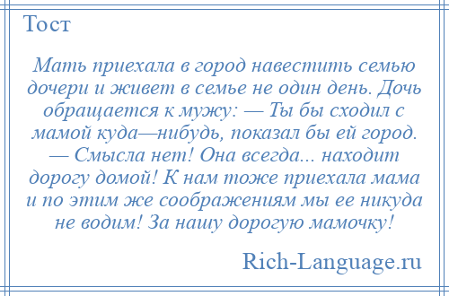 
    Мать приехала в город навестить семью дочери и живет в семье не один день. Дочь обращается к мужу: — Ты бы сходил с мамой куда—нибудь, показал бы ей город. — Смысла нет! Она всегда... находит дорогу домой! К нам тоже приехала мама и по этим же соображениям мы ее никуда не водим! За нашу дорогую мамочку!