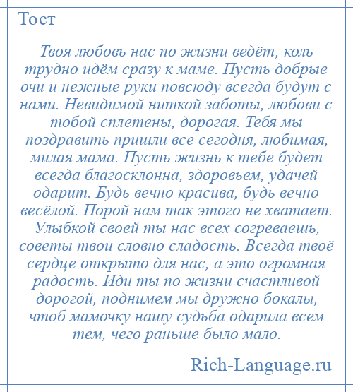 
    Твоя любовь нас по жизни ведёт, коль трудно идём сразу к маме. Пусть добрые очи и нежные руки повсюду всегда будут с нами. Невидимой ниткой заботы, любови с тобой сплетены, дорогая. Тебя мы поздравить пришли все сегодня, любимая, милая мама. Пусть жизнь к тебе будет всегда благосклонна, здоровьем, удачей одарит. Будь вечно красива, будь вечно весёлой. Порой нам так этого не хватает. Улыбкой своей ты нас всех согреваешь, советы твои словно сладость. Всегда твоё сердце открыто для нас, а это огромная радость. Иди ты по жизни счастливой дорогой, поднимем мы дружно бокалы, чтоб мамочку нашу судьба одарила всем тем, чего раньше было мало.