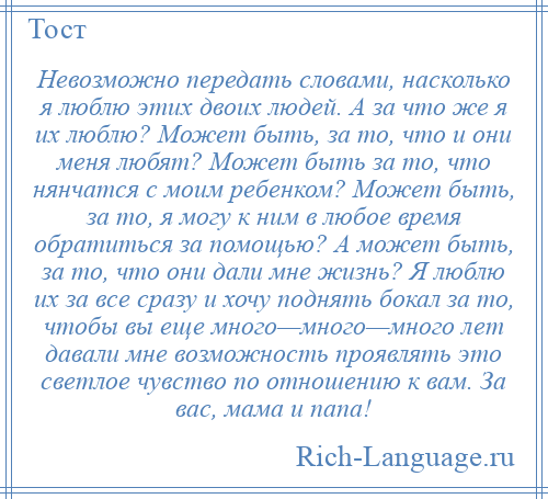 
    Невозможно передать словами, насколько я люблю этих двоих людей. А за что же я их люблю? Может быть, за то, что и они меня любят? Может быть за то, что нянчатся с моим ребенком? Может быть, за то, я могу к ним в любое время обратиться за помощью? А может быть, за то, что они дали мне жизнь? Я люблю их за все сразу и хочу поднять бокал за то, чтобы вы еще много—много—много лет давали мне возможность проявлять это светлое чувство по отношению к вам. За вас, мама и папа!