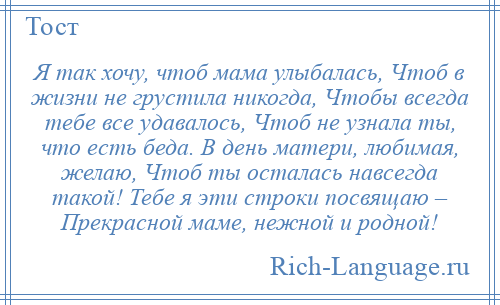 
    Я так хочу, чтоб мама улыбалась, Чтоб в жизни не грустила никогда, Чтобы всегда тебе все удавалось, Чтоб не узнала ты, что есть беда. В день матери, любимая, желаю, Чтоб ты осталась навсегда такой! Тебе я эти строки посвящаю – Прекрасной маме, нежной и родной!