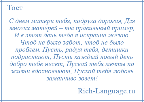 
    С днем матери тебя, подруга дорогая, Для многих матерей – ты правильный пример, И в этот день тебе я искренне желаю, Чтоб не было забот, чтоб не было проблем. Пусть, радуя тебя, детишки подрастают, Пусть каждый новый день добро тебе несет, Пускай тебя мечты по жизни вдохновляют, Пускай тебя любовь заманчиво зовет!