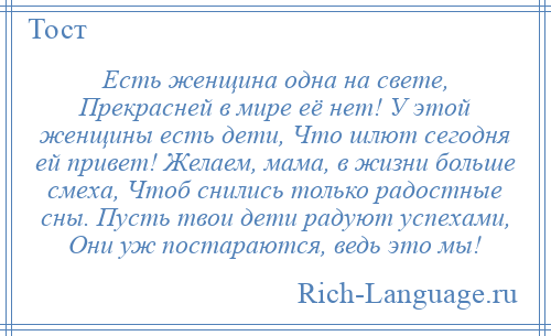 
    Есть женщина одна на свете, Прекрасней в мире её нет! У этой женщины есть дети, Что шлют сегодня ей привет! Желаем, мама, в жизни больше смеха, Чтоб снились только радостные сны. Пусть твои дети радуют успехами, Они уж постараются, ведь это мы!