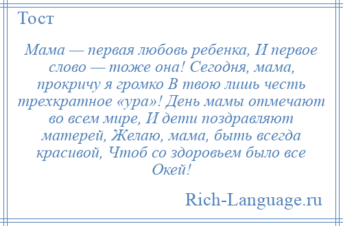 
    Мама — первая любовь ребенка, И первое слово — тоже она! Сегодня, мама, прокричу я громко В твою лишь честь трехкратное «ура»! День мамы отмечают во всем мире, И дети поздравляют матерей, Желаю, мама, быть всегда красивой, Чтоб со здоровьем было все Окей!