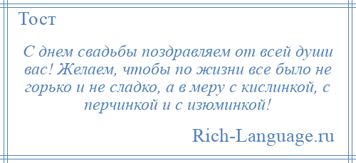 
    С днем свадьбы поздравляем от всей души вас! Желаем, чтобы по жизни все было не горько и не сладко, а в меру с кислинкой, с перчинкой и с изюминкой!