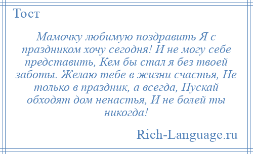 
    Мамочку любимую поздравить Я с праздником хочу сегодня! И не могу себе представить, Кем бы стал я без твоей заботы. Желаю тебе в жизни счастья, Не только в праздник, а всегда, Пускай обходят дом ненастья, И не болей ты никогда!