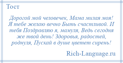 
    Дорогой мой человечек, Мама милая моя! Я тебе желаю вечно Быть счастливой. И тебя Поздравляю я, мамуля, Ведь сегодня же твой день! Здоровья, радостей, роднуля, Пускай в душе цветет сирень!