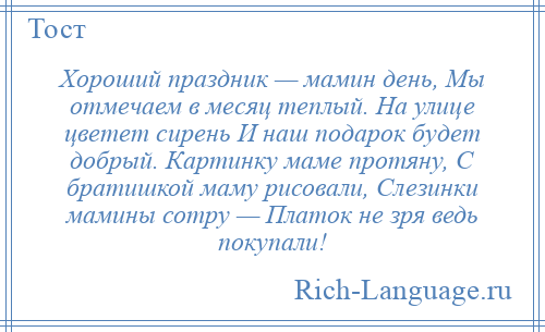 
    Хороший праздник — мамин день, Мы отмечаем в месяц теплый. На улице цветет сирень И наш подарок будет добрый. Картинку маме протяну, С братишкой маму рисовали, Слезинки мамины сотру — Платок не зря ведь покупали!