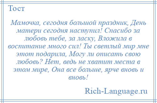 
    Мамочка, сегодня большой праздник, День матери сегодня наступил! Спасибо за любовь тебе, за ласку, Вложила в воспитание много сил! Ты светлый мир мне этот подарила, Могу ли описать свою любовь? Нет, ведь не хватит места в этом мире, Она все больше, ярче вновь и вновь!