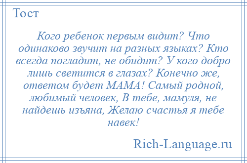 
    Кого ребенок первым видит? Что одинаково звучит на разных языках? Кто всегда погладит, не обидит? У кого добро лишь светится в глазах? Конечно же, ответом будет МАМА! Самый родной, любимый человек, В тебе, мамуля, не найдешь изъяна, Желаю счастья я тебе навек!