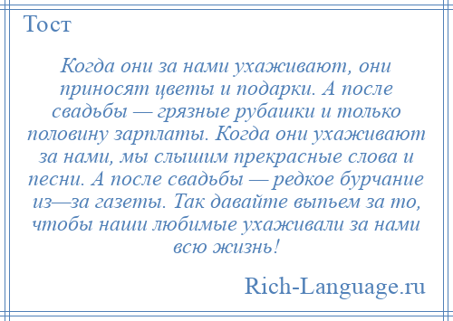 
    Когда они за нами ухаживают, они приносят цветы и подарки. А после свадьбы — грязные рубашки и только половину зарплаты. Когда они ухаживают за нами, мы слышим прекрасные слова и песни. А после свадьбы — редкое бурчание из—за газеты. Так давайте выпьем за то, чтобы наши любимые ухаживали за нами всю жизнь!