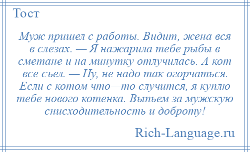 
    Муж пришел с работы. Видит, жена вся в слезах. — Я нажарила тебе рыбы в сметане и на минутку отлучилась. А кот все съел. — Ну, не надо так огорчаться. Если с котом что—то случится, я куплю тебе нового котенка. Выпьем за мужскую снисходительность и доброту!